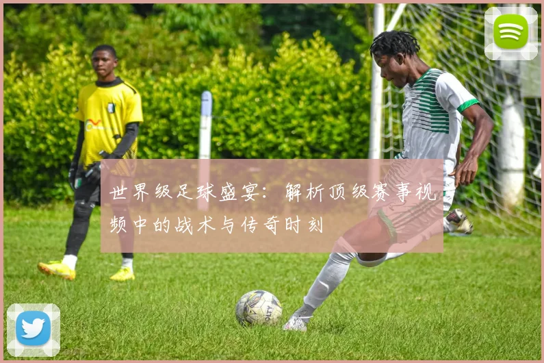 世界级足球盛宴：解析顶级赛事视频中的战术与传奇时刻