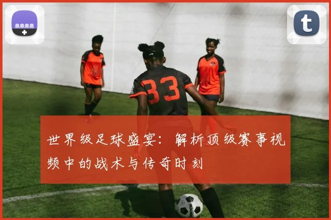 世界级足球盛宴：解析顶级赛事视频中的战术与传奇时刻
