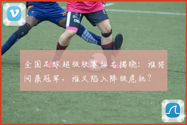 全国足球超级联赛排名揭晓：谁将问鼎冠军，谁又陷入降级危机？
