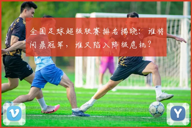 全国足球超级联赛排名揭晓：谁将问鼎冠军，谁又陷入降级危机？