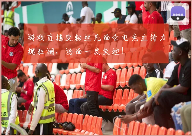 游戏直播变粉丝见面会电竞主持力挽狂澜，场面一度失控！