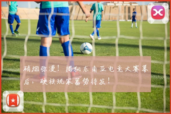 硝烟弥漫！揭秘东南亚电竞大赛幕后，硬核玩家蓄势待发！